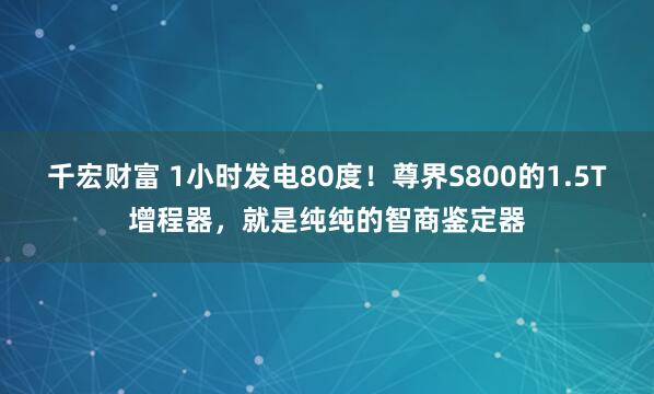 千宏财富 1小时发电80度！尊界S800的1.5T增程器，就是纯纯的智商鉴定器
