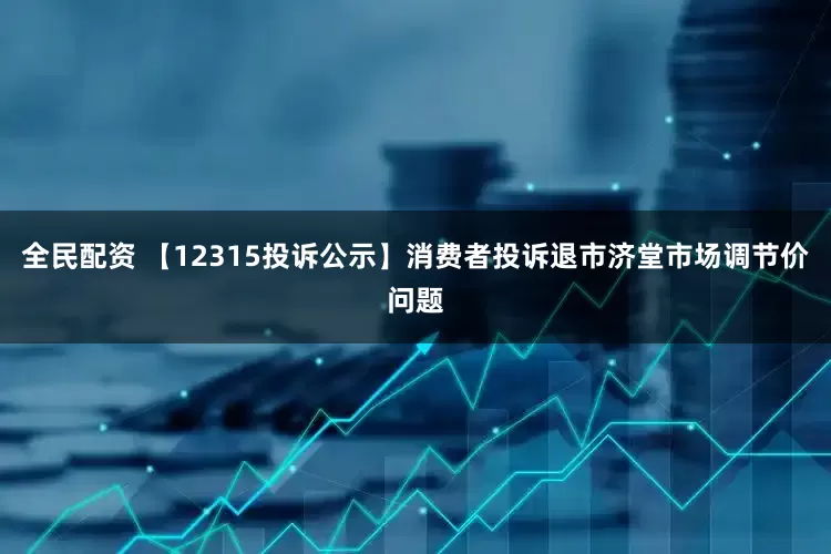 全民配资 【12315投诉公示】消费者投诉退市济堂市场调节价问题