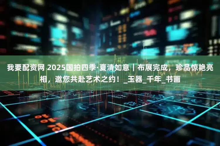 我要配资网 2025国拍四季·夏清如意｜布展完成，珍品惊艳亮相，邀您共赴艺术之约！_玉器_千年_书画
