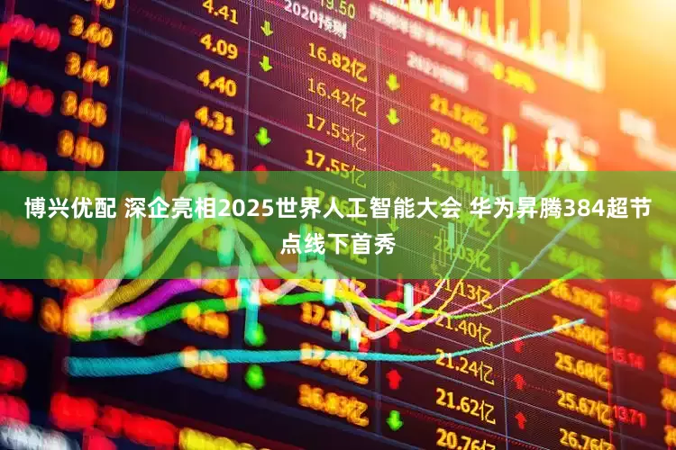 博兴优配 深企亮相2025世界人工智能大会 华为昇腾384超节点线下首秀
