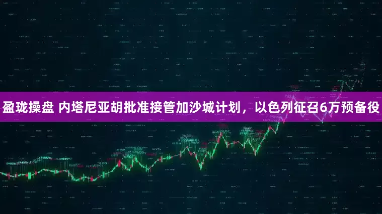 盈珑操盘 内塔尼亚胡批准接管加沙城计划，以色列征召6万预备役