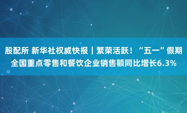 股配所 新华社权威快报｜繁荣活跃！“五一”假期全国重点零售和餐饮企业销售额同比增长6.3%