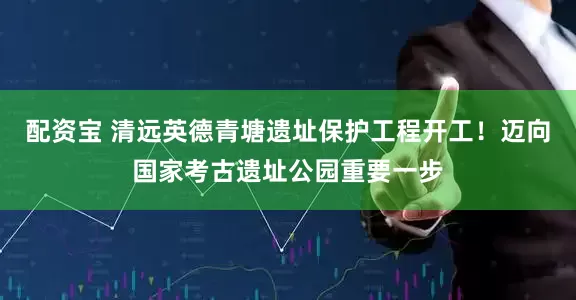 配资宝 清远英德青塘遗址保护工程开工！迈向国家考古遗址公园重要一步
