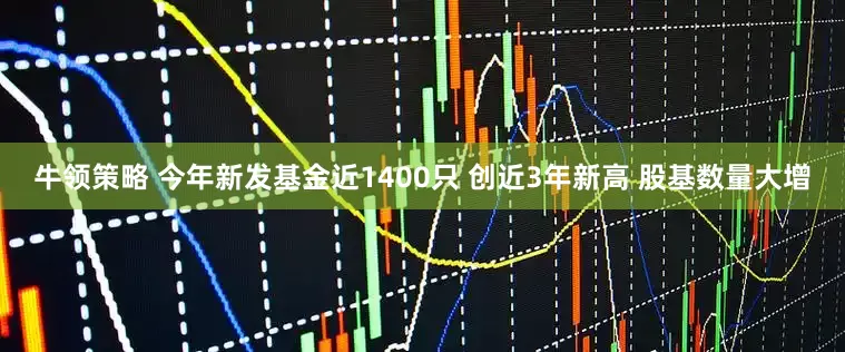 牛领策略 今年新发基金近1400只 创近3年新高 股基数量大增