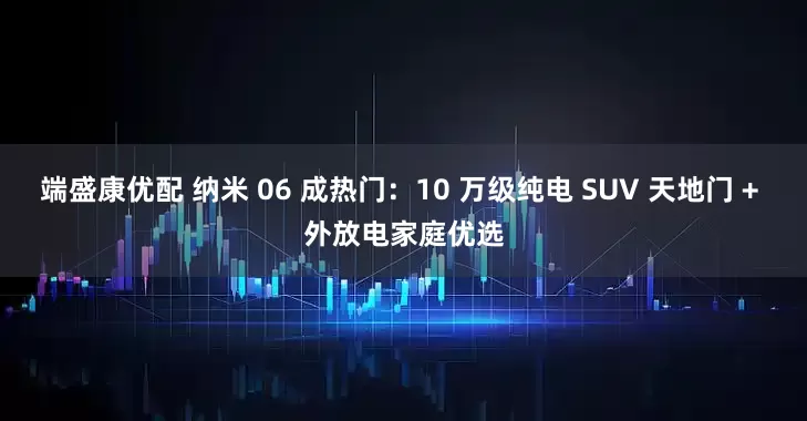 端盛康优配 纳米 06 成热门：10 万级纯电 SUV 天地门 + 外放电家庭优选