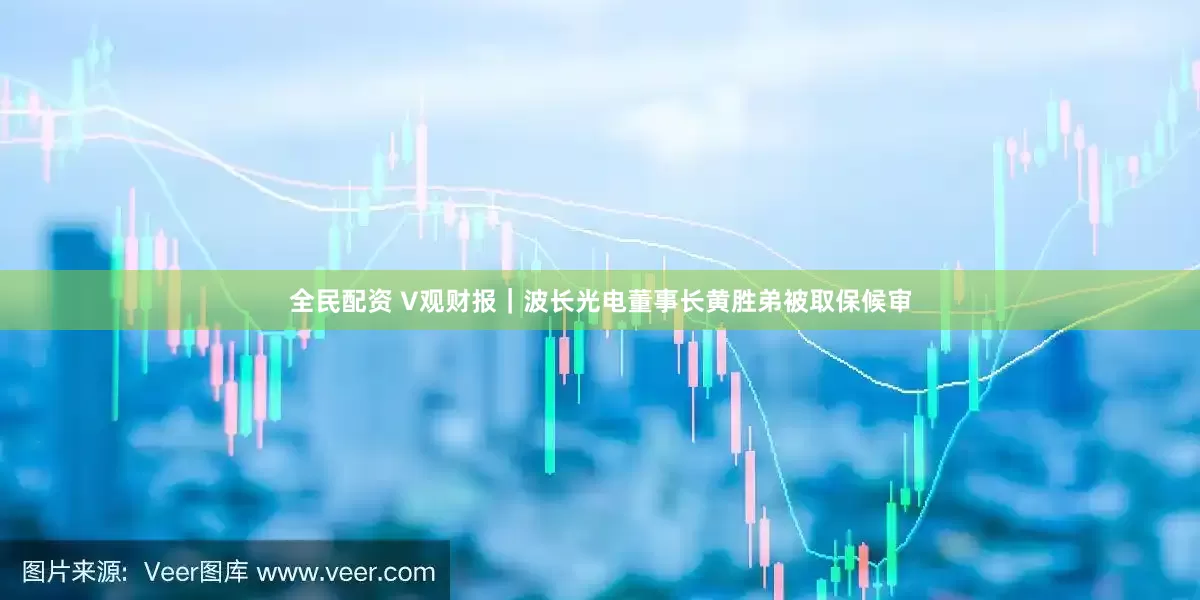 全民配资 V观财报｜波长光电董事长黄胜弟被取保候审