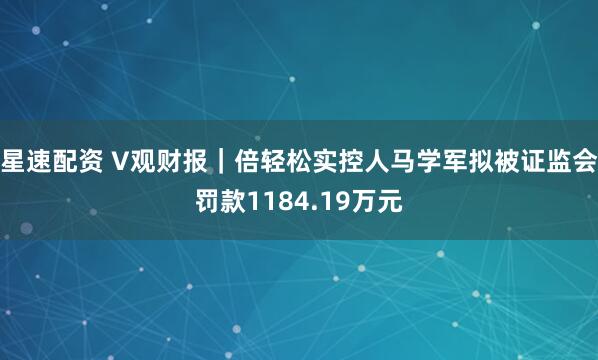星速配资 V观财报｜倍轻松实控人马学军拟被证监会罚款1184.19万元