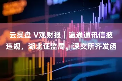 云操盘 V观财报｜瀛通通讯信披违规，湖北证监局、深交所齐发函