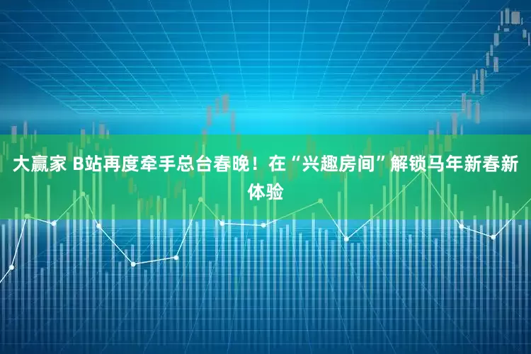大赢家 B站再度牵手总台春晚！在“兴趣房间”解锁马年新春新体验